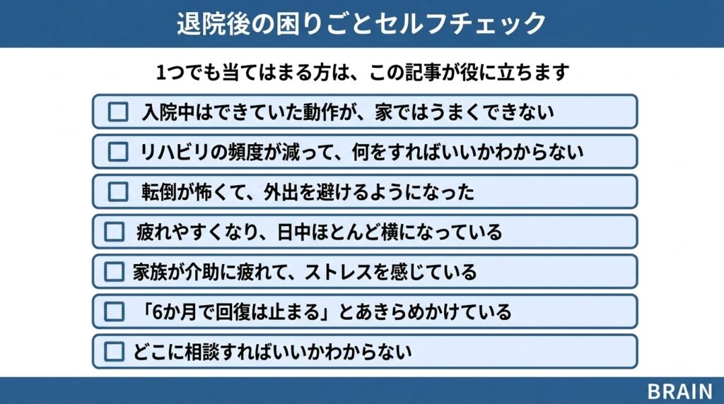 退院後の脳卒中当事者向け困りごとセルフチェックリスト7項目。入院中はできていた動作が家ではできない、リハビリの頻度が減り何をすればいいか分からない、転倒が怖く外出を避ける、疲れやすく日中横になっている、家族が介助に疲れている、6か月で回復は止まると諦めかけている、どこに相談すればいいか分からない。1つでも当てはまれば本記事が役立つ。